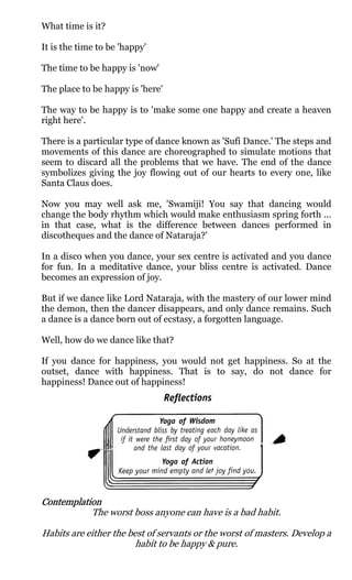 What time is it?

It is the time to be 'happy'

The time to be happy is 'now'

The place to be happy is 'here'

The way to be happy is to 'make some one happy and create a heaven
right here'.

There is a particular type of dance known as 'Sufi Dance.' The steps and
movements of this dance are choreographed to simulate motions that
seem to discard all the problems that we have. The end of the dance
symbolizes giving the joy flowing out of our hearts to every one, like
Santa Claus does.

Now you may well ask me, 'Swamiji! You say that dancing would
change the body rhythm which would make enthusiasm spring forth ...
in that case, what is the difference between dances performed in
discotheques and the dance of Nataraja?'

In a disco when you dance, your sex centre is activated and you dance
for fun. In a meditative dance, your bliss centre is activated. Dance
becomes an expression of joy.

But if we dance like Lord Nataraja, with the mastery of our lower mind
the demon, then the dancer disappears, and only dance remains. Such
a dance is a dance born out of ecstasy, a forgotten language.

Well, how do we dance like that?

If you dance for happiness, you would not get happiness. So at the
outset, dance with happiness. That is to say, do not dance for
happiness! Dance out of happiness!




Contemplation
           The worst boss anyone can have is a bad habit.

Habits are either the best of servants or the worst of masters. Develop a
                        habit to be happy & pure.
 