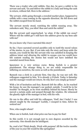 There was a trader who sold rabbits. One day, he gave a rabbit to his
servant and said, 'Go and deliver the rabbit to a lady and bring the cash
in return, without fail. Here is the address.'

The servant, while going through a crowded market place, happened to
collide with a man coming in the opposite direction. He fell down and
the rabbit escaped from his hand.

The servant merely stood, watching the rabbit running away. The
onlookers said, 'Hey, you idiot! Run and catch the rabbit!'

But the servant said unperturbed, 'so what, if the rabbit ran away?
Where will the rabbit go? I still have the address given by my boss safe
with me!'

Do you know why I have narrated this story?

So far, I have narrated several parables only to instil the moral values
of the stories, in you. But, if you take only the story and keep aside the
morals, you would be like the servant who was satisfied in keeping the
address intact and allowing the rabbit to escape--you too would have
felt content reading the stories but would not have imbibed the
essential moral from them.

Ignorance is a very serious curse. Being foolish is a greater
punishment. The strange thing is, we are solely responsible for
inflicting on ourselves, the curse as well as the punishment.

Ramesh was a clerk in a private firm. One day, he was not well. His
colleagues suggested to him, 'It is already 3 O'clock. Today is Saturday
and the manager would not return. So why don't you simply go home?'

With a lot of hesitation and fear, Ramesh left the office. As he reached
his house, he saw the manager's car parked, outside. 'I could be in for
trouble!' he thought, as he went stealthily behind his house. Slowly he
moved a curtain aside and peeped through the window. He witnessed
the ghastly sight of the manager in bed, with his wife.

He ran to the office and told his colleagues, 'God! Am I lucky! I was
almost caught by the manager! Luckily, I escaped in time, before he
noticed me!'

Now, who caught whom?

When one is foolish, look what price one has to pay for that!

In this world, it is not enough just to own degrees awarded by the
university. One should also be intelligent.

So, read a lot! Think deeply. Work with purpose! All the twelve months
of the year in your life would be like springtime!
 