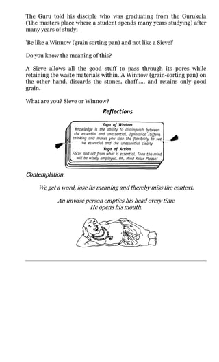 The Guru told his disciple who was graduating from the Gurukula
(The masters place where a student spends many years studying) after
many years of study:

'Be like a Winnow (grain sorting pan) and not like a Sieve!'

Do you know the meaning of this?

A Sieve allows all the good stuff to pass through its pores while
retaining the waste materials within. A Winnow (grain-sorting pan) on
the other hand, discards the stones, chaff...., and retains only good
grain.

What are you? Sieve or Winnow?




Contemplation

     We get a word, lose its meaning and thereby miss the context.

            An unwise person empties his head every time
                       He opens his mouth.
 
