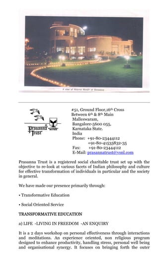 #51, Ground Floor,16th Cross
                             Between 6th & 8th Main
                             Malleswaram,
                             Bangalore-5600 055,
                             Karnataka State.
                             India
                             Phone: +91-80-23444112
                                     +91-80-41535832-35
                             Fax:     +91-80-23444112
                             E-Mail: prasannatrust@vsnl.com

Prasanna Trust is a registered social charitable trust set up with the
objective to re-look at various facets of Indian philosophy and culture
for effective transformation of individuals in particular and the society
in general.

We have made our presence primarily through:

• Transformative Education

• Social Oriented Service

TRANSFORMATIVE EDUCATION

a) LIFE -LIVING IN FREEDOM -AN ENQUIRY

It is a 2 days workshop on personal effectiveness through interactions
and meditations. An experience oriented, non religious program
designed to enhance productivity, handling stress, personal well being
and organisational synergy. It focuses on bringing forth the outer
 