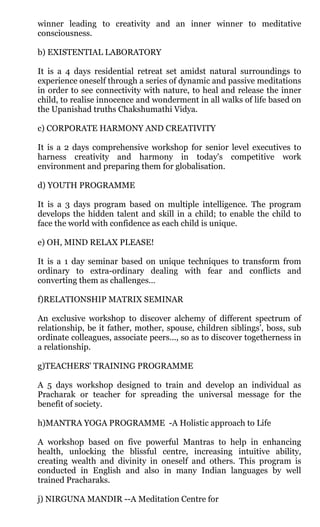 winner leading to creativity and an inner winner to meditative
consciousness.

b) EXISTENTIAL LABORATORY

It is a 4 days residential retreat set amidst natural surroundings to
experience oneself through a series of dynamic and passive meditations
in order to see connectivity with nature, to heal and release the inner
child, to realise innocence and wonderment in all walks of life based on
the Upanishad truths Chakshumathi Vidya.

c) CORPORATE HARMONY AND CREATIVITY

It is a 2 days comprehensive workshop for senior level executives to
harness creativity and harmony in today's competitive work
environment and preparing them for globalisation.

d) YOUTH PROGRAMME

It is a 3 days program based on multiple intelligence. The program
develops the hidden talent and skill in a child; to enable the child to
face the world with confidence as each child is unique.

e) OH, MIND RELAX PLEASE!

It is a 1 day seminar based on unique techniques to transform from
ordinary to extra-ordinary dealing with fear and conflicts and
converting them as challenges…

f)RELATIONSHIP MATRIX SEMINAR

An exclusive workshop to discover alchemy of different spectrum of
relationship, be it father, mother, spouse, children siblings’, boss, sub
ordinate colleagues, associate peers..., so as to discover togetherness in
a relationship.

g)TEACHERS' TRAINING PROGRAMME

A 5 days workshop designed to train and develop an individual as
Pracharak or teacher for spreading the universal message for the
benefit of society.

h)MANTRA YOGA PROGRAMME -A Holistic approach to Life

A workshop based on five powerful Mantras to help in enhancing
health, unlocking the blissful centre, increasing intuitive ability,
creating wealth and divinity in oneself and others. This program is
conducted in English and also in many Indian languages by well
trained Pracharaks.

j) NIRGUNA MANDIR --A Meditation Centre for
 