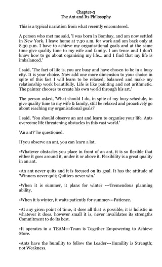Chapter-
                                Chapter-3
                        The Ant and Its Philosophy

This is a typical narration from what recently encountered.

A person who met me said, 'I was born in Bombay, and am now settled
in New York. I leave home at 7.30 a.m. for work and am back only at
8.30 p.m. I have to achieve my organisational goals and at the same
time give quality time to my wife and family. I am tense and I don't
know how to go about organising my life... and I find that my life is
imbalanced.'

I said, 'The fact of life is, you are busy and have chosen to be in a busy
city. It is your choice. Now add one more dimension to your choice in
spite of this fact I will learn to be relaxed, balanced and make my
relationship work beautifully. Life is like painting and not arithmetic.
The painter chooses to create his own world through his art.'

The person asked, 'What should I do, in spite of my busy schedule, to
give quality time to my wife & family, still be relaxed and proactively go
about reaching my organisational goals?'

I said, ‘You should observe an ant and learn to organise your life. Ants
overcome life threatening obstacles in this vast world.'

'An ant?' he questioned.

If you observe an ant, you can learn a lot.

•Whatever obstacles you place in front of an ant, it is so flexible that
either it goes around it, under it or above it. Flexibility is a great quality
in an ant.

•An ant never quits and it is focused on its goal. It has the attitude of
'Winners never quit; Quitters never win.'

•When it is summer, it plans for winter ---Tremendous planning
ability.

•When it is winter, it waits patiently for summer---Patience.

•At any given point of time, it does all that is possible; it is holistic in
whatever it does, however small it is, never invalidates its strengths
Commitment to do its best.

•It operates in a TEAM---Team is Together Empowering to Achieve
More.

•Ants have the humility to follow the Leader---Humility is Strength;
not Weakness.
 