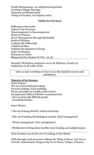People Management -an enlightened approach
Creating a Happy Marriage
Hypnosis and Relationship
Living in Freedom -an Enquiry series

                          VIDEO (in VCD form)

Suffering to Surrender
Jokes to Joy-Navarasa
Discouragement to Encouragement
Worry to Wisdom
Stress Management through Spirituality
Seeds of Wisdom
Looking Life Differently
A Balanced Man
Vedanta-the dynamics of living
Inner Awakening
Harmony in Chaos
Bhagavad-Gita Chapter II (Vol. 1 to 16)

Swamiji’s Workshop empowers one to be Effective, Creative &
Celebrative in all walks of life.

    Life-a 2 days workshop on how to use the mind for success and
                            satisfaction.

Objective 0f the Seminar.
           0f
Outer Winner
The art of powerful goal setting.
Decision making, Team building.
Divine principles of worldly achievement.
Interpersonal skills & Effective communication
• How to deal with difficult people.
• Possibility thinker.

Inner Winner

• The art of being blissful, restful and loving.

• The art of healing Psychological wounds. Mind management

• Worry management. Fear management.

• Meditation to bring about healthy inner healing and enlightenment.

True Freedom Lies In the Art of Looking at Life Afresh

Glide through work pressures without the 'Sting of Stress'. Say Yes to
Growth, Achievement, Progress Say No to Stress, Fatigue, Pressure.
 