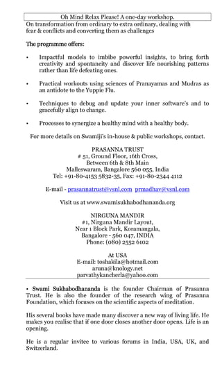 Oh Mind Relax Please! A one-day workshop.
On transformation from ordinary to extra ordinary, dealing with
fear & conflicts and converting them as challenges

The programme offers:

•      Impactful models to imbibe powerful insights, to bring forth
       creativity and spontaneity and discover life nourishing patterns
       rather than life defeating ones.

•      Practical workouts using sciences of Pranayamas and Mudras as
       an antidote to the Yuppie Flu.

•      Techniques to debug and update your inner software’s and to
       gracefully align to change.

•      Processes to synergize a healthy mind with a healthy body.

    For more details on Swamiji's in-house & public workshops, contact.

                            PRASANNA TRUST
                      # 51, Ground Floor, 16th Cross,
                         Between 6th & 8th Main
                  Malleswaram, Bangalore 560 055, India
            Tel: +91-80-4153 5832-35, Fax: +91-80-2344 4112

         E-mail - prasannatrust@vsnl.com prmadhav@vsnl.com

               Visit us at www.swamisukhabodhananda.org

                           NIRGUNA MANDIR
                       #1, Nirguna Mandir Layout,
                     Near 1 Block Park, Koramangala,
                       Bangalore - 560 047, INDIA
                        Phone: (080) 2552 6102

                                 At USA
                     E-mail: toshakila@hotmail.com
                          aruna@knology.net
                     parvathykancherla@yahoo.com

• Swami Sukhabodhananda is the founder Chairman of Prasanna
Trust. He is also the founder of the research wing of Prasanna
Foundation, which focuses on the scientific aspects of meditation.

His several books have made many discover a new way of living life. He
makes you realise that if one door closes another door opens. Life is an
opening.

He is a regular invitee to various forums in India, USA, UK, and
Switzerland.
 