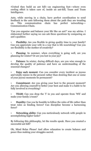 •United they build an ant hill---an engineering feat---where even
cooling effect is taken care of, inside an ant-hill, Team and Team
Intelligence.

Ants, while moving in a chain, have perfect coordination to send
feedback to the ants following them about the path they are treading
on. This communication chain has perfect networking---
Communication Chain.

'Can you organise and balance your life like an ant?’ was my advise. I
elaborated further saying we can ask these questions by comparing an
ant's qualities:

•     Flexibility: Are you flexible in giving quality time to your family?
Can you appreciate your wife in a way that is life nourishing? Can you
see flexibility is the mother of creativity?

•    Planning: In summer, when everything is going well, are you
planning for winter? Or are you lost in your joy?

•    Patience: In winter, during difficult days, are you wise enough to
develop the quality of patience and have an understanding of the
seasonal changes?

•    Enjoy each moment: Can you consider every incident as joyous
            each
and totally rejoice in the present rather than desiring that one or some
of your joyous moments be permanent?

•     Commitment: Are you giving your best to the present moment?
Are you allowing yourself to better your best and make it a habit to be
fully involved in everything?

•   TEAM: Can you drop the 'I' in you and operate from 'WE' and
make your family a team?

•    Humility: Can you be humble to follow the rules of life rather than
treat rules as binding forces? Can discipline become a harnessing
force?

•   Networking ability: Can you meticulously network with people in
accomplishing higher tasks?

By following this philosophy, let the results speak. Have you created a
successful ant hill?

Oh, Mind Relax Please! And allow relaxation to create balance and
peace thus making your struggles sacred.
 