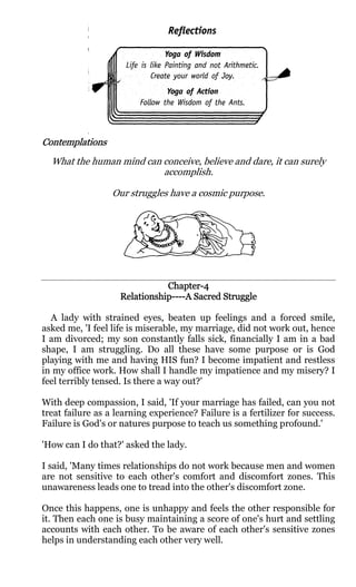 Contemplations
  What the human mind can conceive, believe and dare, it can surely
                          accomplish.

                  Our struggles have a cosmic purpose.




                               Chapter-4
                               Chapter-
                    Relationship---- Sacred
                                ----A
                    Relationship----A Sacred Struggle

  A lady with strained eyes, beaten up feelings and a forced smile,
asked me, 'I feel life is miserable, my marriage, did not work out, hence
I am divorced; my son constantly falls sick, financially I am in a bad
shape, I am struggling. Do all these have some purpose or is God
playing with me and having HIS fun? I become impatient and restless
in my office work. How shall I handle my impatience and my misery? I
feel terribly tensed. Is there a way out?'

With deep compassion, I said, 'If your marriage has failed, can you not
treat failure as a learning experience? Failure is a fertilizer for success.
Failure is God's or natures purpose to teach us something profound.'

'How can I do that?' asked the lady.

I said, 'Many times relationships do not work because men and women
are not sensitive to each other's comfort and discomfort zones. This
unawareness leads one to tread into the other's discomfort zone.

Once this happens, one is unhappy and feels the other responsible for
it. Then each one is busy maintaining a score of one's hurt and settling
accounts with each other. To be aware of each other's sensitive zones
helps in understanding each other very well.
 