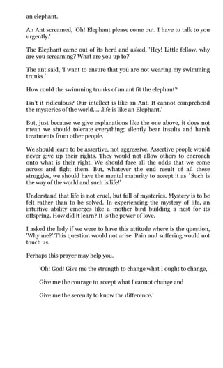 an elephant.

An Ant screamed, 'Oh! Elephant please come out. I have to talk to you
urgently.'

The Elephant came out of its herd and asked, 'Hey! Little fellow, why
are you screaming? What are you up to?'

The ant said, ‘I want to ensure that you are not wearing my swimming
trunks.'

How could the swimming trunks of an ant fit the elephant?

Isn't it ridiculous? Our intellect is like an Ant. It cannot comprehend
the mysteries of the world……life is like an Elephant.'

But, just because we give explanations like the one above, it does not
mean we should tolerate everything; silently bear insults and harsh
treatments from other people.

We should learn to be assertive, not aggressive. Assertive people would
never give up their rights. They would not allow others to encroach
onto what is their right. We should face all the odds that we come
across and fight them. But, whatever the end result of all these
struggles, we should have the mental maturity to accept it as `Such is
the way of the world and such is life!'

Understand that life is not cruel, but full of mysteries. Mystery is to be
felt rather than to be solved. In experiencing the mystery of life, an
intuitive ability emerges like a mother bird building a nest for its
offspring. How did it learn? It is the power of love.

I asked the lady if we were to have this attitude where is the question,
'Why me?' This question would not arise. Pain and suffering would not
touch us.

Perhaps this prayer may help you.

     'Oh! God! Give me the strength to change what I ought to change,

     Give me the courage to accept what I cannot change and

     Give me the serenity to know the difference.'
 