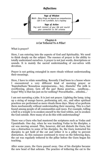 Chapter-6
                               Chapter-
                                           Pillar!
                       A Cat Tethered To A Pillar!

What is prayer?

Here, I am entering into the aspects of God and Spirituality. We need
to think deeply on the subject. The essence of prayer is the ability to
totally understand ourselves. A prayer is not just words, descriptions or
sounds. It is mainly the sacred understanding of our-selves with
devotion.

Prayer is not getting entangled in mere rituals without understanding
their meanings.

Here, I have to relate something. Recently I had been to a house where
I encountered a very different kind of morning prayer or
'Suprabatham."Kousalyaa suprajaarama... hey, Alamelu! The milk is
overflowing, please, turn off the gas! Rama poorvaa... sandhyaa...
Gopu! Why is that fan just on for nothing? Pravarthathe... uthishta...'

I am not narrating a joke. It is just not prayer. Lighting the lamp, tying
up a string of mango leaves, performing arti, etc., and other spiritual
practices are performed as mere rituals these days. Many of us perform
them mechanically without understanding their meaning. This is a fact
found among people of all communities and races. For example, tolling
a bell in a temple is to awaken oneself to the God within, not to awaken
the God outside. How many of us do this with understanding?

There was a Guru who had mastered the scriptures such as Vedas and
Upanishads. One day, when he was teaching Vedas to his disciples, a
cat was moving around. This, however, did not disturb the Guru, but
was a distraction to some of his disciples. So, the Guru instructed his
disciples to get hold of the cat and tether it to a pillar to prevent
distraction. As this nuisance continued to recur on the following days,
the cat was regularly tethered to the pillar before the Guru began his
teaching.

After some years, the Guru passed away. One of his disciples became
the new head of that ashram. The practice of tethering the cat to the
 