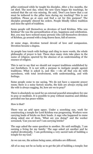 pillar continued while he taught his disciples. After a few months, the
cat died. The next day, when the new Guru began his teachings, he
noticed that the cat was missing. He said, 'Don't you know that a cat
must be tethered to the pillar here during my teaching? This is our
tradition. Please go at once and find a cat for this purpose!' The
disciples promptly obeyed his orders. People blindly follow tradition
and miss the spirit of tradition.

Some people call themselves as devotees of Lord Krishna. Who was
Krishna? He was the personification of joy, happiness and celebration.
But, you may have noticed many persons who call themselves devotees
of Krishna, go around with a long drawn faces, full of sorrow.

At some stage, devotion turned devoid of love and compassion.
Devotion became a dogma.

As people lose touch with feelings and cling to mere words, the whole
philosophy of prayer is lost. These days many riots take place in the
name of religion; spurred by the absence of an understanding of the
essence of religion.

This is not to say that we should not respect traditions established by
our forefathers. It is not with a purpose to instigate people against
traditions. What is asked is, just this ----do all that you do with
sacredness, with total involvement, with understanding, and with
feelings.

Some people come to me saying, 'We do not have a separate prayer
room; there is a noisy factory nearby, the kids are always crying and
the wife is always nagging. So, how are we to pray?'

There is absolutely no need for an external peaceful atmosphere for one
to pray or meditate. It is possible to pray without mantras and shlokas
provided one has peace within.

How is that?

There was an arid open space. Under a scorching sun, work for
constructing a temple for Lord Krishna was progressing. Workers were
carrying loads of bricks on their heads. A sage who happened to come
along asked one of them, 'What are you doing?' and the worker
screamed, 'Can you not see? I am carrying bricks!'

The sage asked the same question to another. He said smilingly, 'I am
earning a living for my family.' The sage asked yet another and he
replied devotionally, 'I am performing a very sacred task of building a
temple for my God.'

As we can see, the actions being same, attitudes are different.

All of us may not be so lucky as to get the job of building a temple; but
 