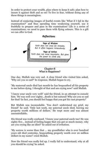 In order to protect your wealth, plan where to keep it safe; plan how to
insure it against theft and so on! To live in fear, without doing any of
these things is meaningless.

Instead of conjuring images of fearful events like 'What if I fail in the
examination?' and thus spending time weakening yourself, use it
fruitfully to prepare and pass in the examination! Life is a series of
examinations; we need to pass them with flying colours. This is a gift
we can offer to God.




                             Chapter-
                             Chapter-8
                          What is Happiness?

One day, Mullah was very sad. A close friend who visited him asked,
'Why are you so sad?' In response, Mullah began to cry.

'My maternal uncle died last month-he has bequeathed all his property
to me before dying. I thought of that and am crying now!' said Mullah.

'I know your uncle very well!' said the friend, in an attempt to console
him. 'He was well over eighty...death is but natural! Why are you so sad
for that? In fact, you should feel happy that you got his vast property!'

But Mullah was inconsolable. 'You don’t understand my grief, my
friend!' he said. 'Only last week, my paternal uncle died, leaving me
property worth millions of dollars.' He wept more and was almost
uncontrollable.

His friend was really confused. 'I know your paternal uncle too! He was
eighty five... instead of feeling happy that you got so much money, why
are you crying like an idiot?' he asked out of irritation.

'My sorrow is worse than that ... my grandfather who is over hundred
years old died yesterday, bequeathing property worth over 20 million
dollars in my name!' cried Mullah.

Now the friend was really fed up. I really fail to understand, why at all
you should be crying' he asked.
 