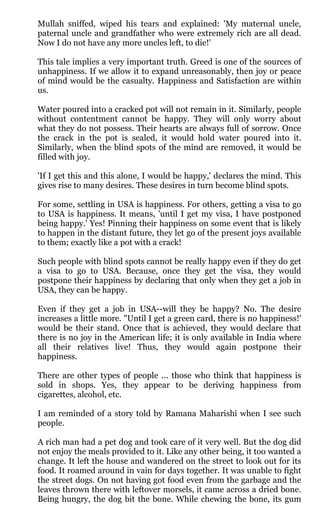 Mullah sniffed, wiped his tears and explained: 'My maternal uncle,
paternal uncle and grandfather who were extremely rich are all dead.
Now I do not have any more uncles left, to die!'

This tale implies a very important truth. Greed is one of the sources of
unhappiness. If we allow it to expand unreasonably, then joy or peace
of mind would be the casualty. Happiness and Satisfaction are within
us.

Water poured into a cracked pot will not remain in it. Similarly, people
without contentment cannot be happy. They will only worry about
what they do not possess. Their hearts are always full of sorrow. Once
the crack in the pot is sealed, it would hold water poured into it.
Similarly, when the blind spots of the mind are removed, it would be
filled with joy.

'If I get this and this alone, I would be happy,' declares the mind. This
gives rise to many desires. These desires in turn become blind spots.

For some, settling in USA is happiness. For others, getting a visa to go
to USA is happiness. It means, 'until I get my visa, I have postponed
being happy.' Yes! Pinning their happiness on some event that is likely
to happen in the distant future, they let go of the present joys available
to them; exactly like a pot with a crack!

Such people with blind spots cannot be really happy even if they do get
a visa to go to USA. Because, once they get the visa, they would
postpone their happiness by declaring that only when they get a job in
USA, they can be happy.

Even if they get a job in USA--will they be happy? No. The desire
increases a little more. "Until I get a green card, there is no happiness!'
would be their stand. Once that is achieved, they would declare that
there is no joy in the American life; it is only available in India where
all their relatives live! Thus, they would again postpone their
happiness.

There are other types of people ... those who think that happiness is
sold in shops. Yes, they appear to be deriving happiness from
cigarettes, alcohol, etc.

I am reminded of a story told by Ramana Maharishi when I see such
people.

A rich man had a pet dog and took care of it very well. But the dog did
not enjoy the meals provided to it. Like any other being, it too wanted a
change. It left the house and wandered on the street to look out for its
food. It roamed around in vain for days together. It was unable to fight
the street dogs. On not having got food even from the garbage and the
leaves thrown there with leftover morsels, it came across a dried bone.
Being hungry, the dog bit the bone. While chewing the bone, its gum
 