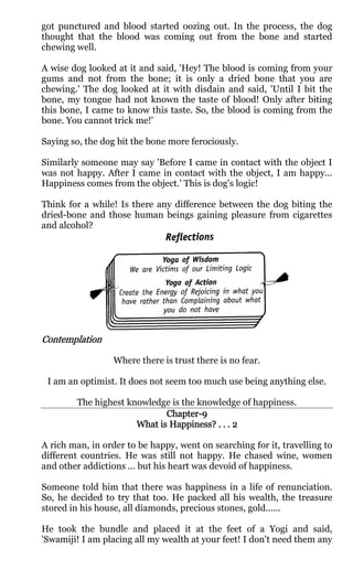 got punctured and blood started oozing out. In the process, the dog
thought that the blood was coming out from the bone and started
chewing well.

A wise dog looked at it and said, 'Hey! The blood is coming from your
gums and not from the bone; it is only a dried bone that you are
chewing.' The dog looked at it with disdain and said, 'Until I bit the
bone, my tongue had not known the taste of blood! Only after biting
this bone, I came to know this taste. So, the blood is coming from the
bone. You cannot trick me!'

Saying so, the dog bit the bone more ferociously.

Similarly someone may say 'Before I came in contact with the object I
was not happy. After I came in contact with the object, I am happy...
Happiness comes from the object.' This is dog's logic!

Think for a while! Is there any difference between the dog biting the
dried-bone and those human beings gaining pleasure from cigarettes
and alcohol?




Contemplation

                  Where there is trust there is no fear.

 I am an optimist. It does not seem too much use being anything else.

        The highest knowledge is the knowledge of happiness.
                             Chapter-
                             Chapter-9
                              Happiness
                                    ness?
                      What is Happiness? . . . 2

A rich man, in order to be happy, went on searching for it, travelling to
different countries. He was still not happy. He chased wine, women
and other addictions ... but his heart was devoid of happiness.

Someone told him that there was happiness in a life of renunciation.
So, he decided to try that too. He packed all his wealth, the treasure
stored in his house, all diamonds, precious stones, gold......

He took the bundle and placed it at the feet of a Yogi and said,
'Swamiji! I am placing all my wealth at your feet! I don't need them any
 