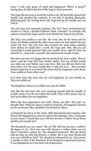 more. I only seek peace of mind and happiness! Where is peace?'
Saying thus, he fell at the feet of the Yogi in total surrender.

The Yogi did not seem to heed his words at all. He hurriedly opened the
bundle and checked the contents. It was full of dazzling diamonds,
glittering gold. On viewing these, the Yogi tied up the bundle and ran
with it.

The rich man was extremely shocked. 'Oh, No! I have surrendered my
wealth to a cheat, a pseudo Godman! What a blunder!' he thought. His
sadness turned into anger and he went behind the Yogi in hot pursuit.

The Yogi was unable to run fast. He went into all the lanes and by
lanes, but finally reached the place from where he had started his run
under the tree. The rich man also reached the same place, panting
hard. Before he could utter a word, the Yogi said, 'Hey, did you get
scared that I would abscond with your wealth? Here, take it! I have no
need for it ... keep it for yourself!' and returned the bundle to him.

The rich man was very happy that he got back his 'lost' wealth. 'Here is
peace', said the Yogi. The Yogi further added, 'You see, all this wealth
was with you even before you came here. But you did not derive joy
from them. It is the same wealth that is with you now ... but you have
found a great joy in your heart! So where did the happiness come from-
from wealth or from within you?'

It is clear from the story that joy and happiness are not outside us.
They are within us!

The Kingdom of heaven is within you, says the Bible.

Just like the rich man who went roaming around with the bundle of
wealth, many of us do not realize this truth. That is the reason why we
look up to others for our happiness.

When the boss appreciates our work, 'Good, you did a fine job!' we
literally float. When he utters a word of criticism, all happiness deserts
us! So we become like a football to be kicked by others.

A drunkard lay down in the street, fully intoxicated and senseless. His
friend who happened to come by said to him jokingly, 'Hey, I had gone
to your house. I found that your wife has become a widow. So go home
quickly and console her!'

The drunkard was very upset. 'Oh, no! My wife has become a widow!'
He began to cry. 'How can your wife become a widow when you are
alive?' consoled a passer by. The drunkard answered, 'But my friend
told me that my wife has become a widow. He is my close friend and
how can I disbelieve him?' The drunkard continued to cry. Our sorrow
is similar to that of the drunkard. Even though he experienced sorrow,
it was illegitimate as it was born out of ignorance.
 