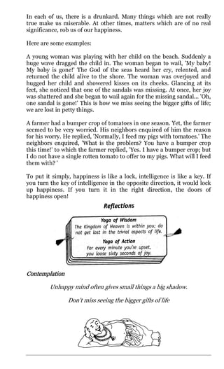 In each of us, there is a drunkard. Many things which are not really
true make us miserable. At other times, matters which are of no real
significance, rob us of our happiness.

Here are some examples:

A young woman was playing with her child on the beach. Suddenly a
huge wave dragged the child in. The woman began to wail, 'My baby!
My baby is gone!' The God of the seas heard her cry, relented, and
returned the child alive to the shore. The woman was overjoyed and
hugged her child and showered kisses on its cheeks. Glancing at its
feet, she noticed that one of the sandals was missing. At once, her joy
was shattered and she began to wail again for the missing sandal... 'Oh,
one sandal is gone!' This is how we miss seeing the bigger gifts of life;
we are lost in petty things.

A farmer had a bumper crop of tomatoes in one season. Yet, the farmer
seemed to be very worried. His neighbors enquired of him the reason
for his worry. He replied, 'Normally, I feed my pigs with tomatoes.' The
neighbors enquired, 'What is the problem? You have a bumper crop
this time!' to which the farmer replied, 'Yes. I have a bumper crop; but
I do not have a single rotten tomato to offer to my pigs. What will I feed
them with? '

To put it simply, happiness is like a lock, intelligence is like a key. If
you turn the key of intelligence in the opposite direction, it would lock
up happiness. If you turn it in the right direction, the doors of
happiness open!




Contemplation
Contemplation

         Unhappy mind often gives small things a big shadow.

                Don't miss seeing the bigger gifts of life
 
