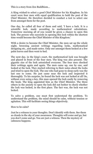 This is a story from Zen Buddhism…

A King wished to select a good Chief Minister for his Kingdom. In his
court were four men with equal qualification to hold the post of the
Chief Minister. He therefore decided to conduct a test to select one
from amongst them for the post.

One day, he called all four of them and said, 'I have a lock. It is a
scientific lock, made according to mathematical calculations.
Tomorrow morning all of you would be given a chance to open this
lock. The person who succeeds in opening this lock within the shortest
time would become the Chief Minister of this Kingdom.'

With a desire to become the Chief Minister, the men sat up the whole
night, browsing ancient writings regarding locks, mathematical
designing etc., and made notes. Only one amongst them looked at a few
palm leaves and then went to bed.

The next day, in the king's court, the mathematical lock was brought
and placed in front of the four men. The king was also present. The
gigantic size of the lock astonished everyone. The four men checked
their writings again and again. The men came up, one by one, and
looked at the lock. They started referring to their notes about the locks
and tried to open the lock. The one who had gone to sleep early was the
last one to come. He just came near the lock and inspected it
thoroughly. To his surprise, he found the lock was not locked at all! So,
without even using a key, this man opened the lock easily by removing
the hook. The king appointed him as the Chief Minister. The three
others in the anxiety to open the lock did not bother to check whether
the lock was locked, in the first place. The fact was, the lock was not
locked.

To solve a problem, one must first understand the problem. To
understand the problem, the mind should be calm, without tension or
agitation. This will facilitate seeing things objectively.

How to be calm?

Just be a witness to your thoughts. Don't identify with them. See them
as clouds in the sky of your awareness. Thoughts will come and go; but
you don't come and go. You are just a witness. Then the mystery of
calmness happens.
 