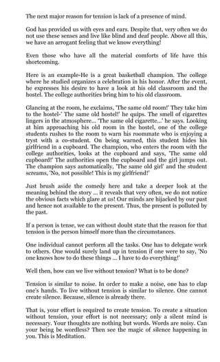 The next major reason for tension is lack of a presence of mind.

God has provided us with eyes and ears. Despite that, very often we do
not use these senses and live like blind and deaf people. Above all this,
we have an arrogant feeling that we know everything!

Even those who have all the material comforts of life have this
shortcoming.

Here is an example-He is a great basketball champion. The college
where he studied organizes a celebration in his honor. After the event,
he expresses his desire to have a look at his old classroom and the
hostel. The college authorities bring him to his old classroom.

Glancing at the room, he exclaims, 'The same old room!' They take him
to the hostel-' The same old hostel!' he quips. The smell of cigarettes
lingers in the atmosphere... ‘The same old cigarette...' he says. Looking
at him approaching his old room in the hostel, one of the college
students rushes to the room to warn his roommate who is enjoying a
tryst with a co-student. On being warned, this student hides his
girlfriend in a cupboard. The champion, who enters the room with the
college authorities, looks at the cupboard and says, 'The same old
cupboard!' The authorities open the cupboard and the girl jumps out.
The champion says automatically, 'The same old girl' and the student
screams, 'No, not possible! This is my girlfriend!'

Just brush aside the comedy here and take a deeper look at the
meaning behind the story ... it reveals that very often, we do not notice
the obvious facts which glare at us! Our minds are hijacked by our past
and hence not available to the present. Thus, the present is polluted by
the past.

If a person is tense, we can without doubt state that the reason for that
tension is the person himself more than the circumstances.

One individual cannot perform all the tasks. One has to delegate work
to others. One would surely land up in tension if one were to say, 'No
one knows how to do these things ... I have to do everything!'

Well then, how can we live without tension? What is to be done?

Tension is similar to noise. In order to make a noise, one has to clap
one's hands. To live without tension is similar to silence. One cannot
create silence. Because, silence is already there.

That is, your effort is required to create tension. To create a situation
without tension, your effort is not necessary; only a silent mind is
necessary. Your thoughts are nothing but words. Words are noisy. Can
your being be wordless? Then see the magic of silence happening in
you. This is Meditation.
 
