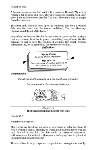 Reflect on this:

A farmer once came to a Sufi saint with a problem. He said, 'My wife is
rearing a lot of cattle and fowl. The whole house is stinking with their
odor. I am unable to even breathe. You must show me a way to escape
from this nuisance.'

The Saint said, 'Why don't you open the windows? The fresh air would
drive out the odor!' and the farmer exclaimed, 'Oh, no! Then my
pigeons would fly out of the house!'

Very often, we behave like the farmer when it comes to the tensions
that we confront. In order to protect something insignificant like the
pigeons, we fail to open the window of wisdom. The result- tension
suffocation. So, let us open wide, the windows of wisdom.




Contemplation

       Knowledge is often a mask we wear to hide our ignorance.

                Let us open wide the windows of wisdom.
                                                      .




                                  Chapter-
                                  Chapter-12
                   The Seagulls did not come near That Day!

How is life?

‘Somehow it drags on!'

Many of us say 'life drags on' with an expression of utter boredom. If
we act with this mental attitude, we would not be able to move even an
inch forward in our life. Our life would be bereft of interest or
enthusiasm and life without enthusiasm is just aging. How to get out of
this quicksand called boredom?

The executives in large corporate companies are taken good care of by
 