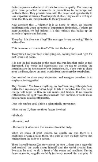 their companies and relieved of their boredom or apathy. The company
gives them periodical increments or promotions to encourage and
motivate them. They provide them with the power and opportunity to
take important decisions. Most important of all, they create a feeling in
them that they are indispensable to the organisation.

Now consider this ... whether it is at home or office, we become
indifferent only when our sense of importance diminishes. If others get
more attention, we feel jealous. It is this jealousy that builds up the
attitude of apathy and lethargy.

'Everyday, it is the same thing! This manager is very annoying!' This is
at the office.

'This bus never arrives on time!' -This is at the bus stop.

'Every time I see your face while going out, nothing turns out right for
me!' -This is at home.

It is not the bad manager or the buses that run late that make us feel
depressed. The words and expressions that we use to describe the
situations are the root cause of our depression. So, if you want to chase
away the blues, throw out such words from your everyday vocabulary.

One method to drive away depression and energise ourselves is to
employ auto-suggestion!

'Hey, Shankar! You have everything, my boy! You can get this job done
better than any one else!'-if we begin to talk to ourselves like this, fresh
energy will begin to flow in our minds and bodies. If we become
enthusiastic, the light waves that emanate from our bodies would make
those around us also enthusiastic.

Does this confuse you? This is a scientifically proven fact!

When we say ‘I’, there are three factors involved

• the body

• the mind, and

• the waves or vibrations that emanate from the body.

When we speak of great leaders, we usually say that there is a
brightness or aura around them. This aura is from the light waves that
emerge from the body of a person.

There is a well-known Zen story about the aura ... there was a sage who
had realised the truth about himself and the world around him.
Everyday he used to sit in front of the ocean and meditate. During
those moments, seagulls would fly fearlessly around him and play. At
 