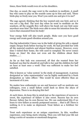 times, these birds would even sit on his shoulders.

One day, as usual, the sage went to the seashore to meditate. A small
boy who came to play on the seaside came up to him and said, 'These
birds play so freely near you. Won't you catch one and give it to me?'

The sage agreed, thinking that the boy wanted only one bird, and so it
was not a big deal. The next day when he went to meditate on the
seashore, all the seagulls flew well above his head; not one bird came
anywhere near him! The birds were able to sense his intention from the
waves that emanated from his body!

Your energy field will also touch people. Make sure you have good
energy and create good vibration around you.

One big industrialist I know was in the habit of giving his wife a signed
empty cheque book before leaving for work. He had provided her with
all the material comforts and almost limitless money. However, every
time I visited their home, the wife used to complain 'He never comes
home on time! He does not even ask the children about their
studies......’.

As far as that lady was concerned, all that she wanted from her
husband was that he should sit and talk to her and the children for half
an hour at least once a week! That was sufficient to make her feel
satisfied.

This is known as ‘value system’ in the study of management. A person
designated as 'sales representative' can be highly motivated by a fresh
designation as 'sales officer.' This would be more effective than an
increment of $ 200.

No matter how enthusiastic we are and however well we motivate our
colleagues, even a small failure could dash us down the abyss of
depression. There is no denying this fact!

At such times, do keep this in mind-just as the experience of success is
sweet, the experience of failure is also sweet. Success has its own
flavour; failure has its own flavour too. We can understand this if we
learn to view failure as merely postponed success ... that is all! There is
nothing in it to make us depressed. Treat failure as a fertilizer for
success.

Treat each experience as an unique experience. In this, wordless
experience, your being starts relaxing. Then you will find your life not
being a series of vacuums or emotional dungeons.
 