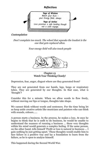 Contemplation

  Don't complain too much. The wheel that squeaks the loudest is the
                     one that gets replaced often.

                 Your energy field will also touch people




                              Chapter-
                              Chapter-13
                      Watch Your Thinking Closely!

Depression, fear, anger, disgust where are they generated from?

They are not generated from our hands, legs, lungs or respiratory
tubes. They are generated by our thoughts. In that case, what is
'thought’?

Consider this for a minute. When we allow words to flow freely,
without moving our lips or tongue, thoughts take shape.

We cannot think without words and sentences. For the time being let
us keep aside creative artists like musicians and painters who can think
with sounds, colours......

A person starts a business. In the process, he makes a loss. At once he
begins to think that he is unfit to do business, he would be unable to
understand the nuances of running a business ... these very thoughts
within his mind would generate a complex feeling. If the same person,
on the other hand, tells himself 'Profit or loss is natural in business ... I
gain nothing by just getting upset.' These thoughts would enable him to
face failure in a positive way and lay a foundation to learn from the
failure, as he is open to analyze himself.

This happened during the Second World War.
 