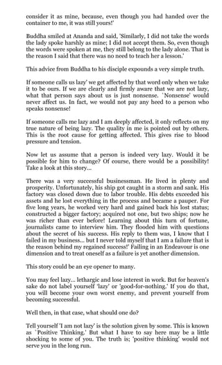 consider it as mine, because, even though you had handed over the
container to me, it was still yours!'

Buddha smiled at Ananda and said, 'Similarly, I did not take the words
the lady spoke harshly as mine; I did not accept them. So, even though
the words were spoken at me, they still belong to the lady alone. That is
the reason I said that there was no need to teach her a lesson.'

This advice from Buddha to his disciple expounds a very simple truth.

If someone calls us lazy' we get affected by that word only when we take
it to be ours. If we are clearly and firmly aware that we are not lazy,
what that person says about us is just nonsense. `Nonsense' would
never affect us. In fact, we would not pay any heed to a person who
speaks nonsense!

If someone calls me lazy and I am deeply affected, it only reflects on my
true nature of being lazy. The quality in me is pointed out by others.
This is the root cause for getting affected. This gives rise to blood
pressure and tension.

Now let us assume that a person is indeed very lazy. Would it be
possible for him to change? Of course, there would be a possibility!
Take a look at this story...

There was a very successful businessman. He lived in plenty and
prosperity. Unfortunately, his ship got caught in a storm and sank. His
factory was closed down due to labor trouble. His debts exceeded his
assets and he lost everything in the process and became a pauper. For
five long years, he worked very hard and gained back his lost status;
constructed a bigger factory; acquired not one, but two ships; now he
was richer than ever before! Learning about this turn of fortune,
journalists came to interview him. They flooded him with questions
about the secret of his success. His reply to them was, I know that I
failed in my business... but I never told myself that I am a failure that is
the reason behind my regained success!' Failing in an Endeavour is one
dimension and to treat oneself as a failure is yet another dimension.

This story could be an eye opener to many.

You may feel lazy… lethargic and lose interest in work. But for heaven's
sake do not label yourself ‘lazy' or 'good-for-nothing.' If you do that,
you will become your own worst enemy, and prevent yourself from
becoming successful.

Well then, in that case, what should one do?

Tell yourself 'I am not lazy' is the solution given by some. This is known
as `Positive Thinking.' But what I have to say here may be a little
shocking to some of you. The truth is; 'positive thinking' would not
serve you in the long run.
 