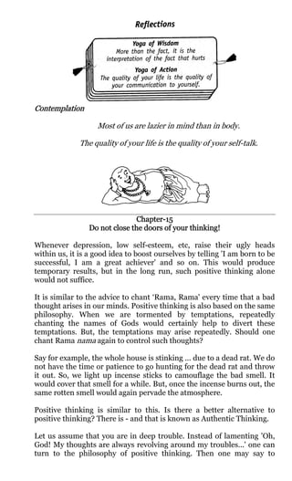 Contemplation
Contemplation

                   Most of us are lazier in mind than in body.

              The quality of your life is the quality of your self-talk.




                               Chapter-
                               Chapter-15
                 Do not close the doors of your thinking!

Whenever depression, low self-esteem, etc, raise their ugly heads
within us, it is a good idea to boost ourselves by telling 'I am born to be
successful, I am a great achiever' and so on. This would produce
temporary results, but in the long run, such positive thinking alone
would not suffice.

It is similar to the advice to chant ‘Rama, Rama' every time that a bad
thought arises in our minds. Positive thinking is also based on the same
philosophy. When we are tormented by temptations, repeatedly
chanting the names of Gods would certainly help to divert these
temptations. But, the temptations may arise repeatedly. Should one
chant Rama nama again to control such thoughts?

Say for example, the whole house is stinking ... due to a dead rat. We do
not have the time or patience to go hunting for the dead rat and throw
it out. So, we light up incense sticks to camouflage the bad smell. It
would cover that smell for a while. But, once the incense burns out, the
same rotten smell would again pervade the atmosphere.

Positive thinking is similar to this. Is there a better alternative to
positive thinking? There is - and that is known as Authentic Thinking.

Let us assume that you are in deep trouble. Instead of lamenting 'Oh,
God! My thoughts are always revolving around my troubles...' one can
turn to the philosophy of positive thinking. Then one may say to
 