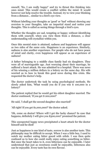 oneself, 'No, I am really happy!' and try to thrust this thinking into
ones mind. This would create a conflict within the mind. It would
however not help resolve the trouble. Instead, try to view your thinking
from a distance... similar to a bird's eye view.

Without labelling your thoughts as 'good' or ‘bad’ without showing any
aversion to your thoughts, take an impartial stand and notice your
thoughts. This is called as seeing things through a bird's eyes.

Whether the thoughts are sad, tempting or happy; without identifying
them with yourself, when you view them from a distance, a clear
understanding will crystallize within you.

Once this mental state is attained, sadness and happiness will appear
as two sides of the same coin. Happiness is an experience. Similarly,
sadness is also another experience. For people who do not have peace
of mind and clarity, even happiness will appear as an experience of
sadness!

A father belonging to a middle class family had six daughters. They
were all of marriageable age. Just worrying about their marriage, he
suffered a heart attack. He was admitted to a hospital. There was news
of his winning a million dollars in a lottery on the same day. His wife
worried as to how to break this good news during this crisis. She
requested the doctor’s help.

The doctor undertook the task by using psychological methods. He
slowly asked him, 'What would you do if you win $ 100,000 in a
lottery?'

The patient replied that he would get his eldest daughter married. The
doctor continued, 'If you get $ 200,000?'

He said, 'I shall get the second daughter also married!'

'All right! If you get $1,000,000?' the doctor asked.

'Oh, come on doctor! Where will I get the lucky chance? In case that
happens, definitely I will give you $300,000!' promised the patient.

This unexpected happy news precipitated a heart attack for the doctor
himself and he died!

Just as happiness is one kind of taste, sorrow is also another taste. This
philosophy may be difficult to accept. When I was a little boy, I used to
watch my mother eating bitter gourd with relish. I was then quite
confused as to how she could really enjoy eating something so bitter.
But once the heart takes to it, even bitterness can be enjoyable. I later
understood that just as sweetness could be enjoyable, bitterness also
can be enjoyable. Every taste has its own flavour.
 