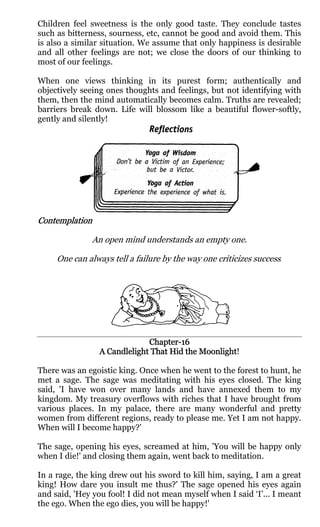 Children feel sweetness is the only good taste. They conclude tastes
such as bitterness, sourness, etc, cannot be good and avoid them. This
is also a similar situation. We assume that only happiness is desirable
and all other feelings are not; we close the doors of our thinking to
most of our feelings.

When one views thinking in its purest form; authentically and
objectively seeing ones thoughts and feelings, but not identifying with
them, then the mind automatically becomes calm. Truths are revealed;
barriers break down. Life will blossom like a beautiful flower-softly,
gently and silently!




Contemplation

               An open mind understands an empty one.

     One can always tell a failure by the way one criticizes success.




                              Chapter-
                              Chapter-16
                                            Moonlight!
                 A Candlelight That Hid the Moonlight

There was an egoistic king. Once when he went to the forest to hunt, he
met a sage. The sage was meditating with his eyes closed. The king
said, 'I have won over many lands and have annexed them to my
kingdom. My treasury overflows with riches that I have brought from
various places. In my palace, there are many wonderful and pretty
women from different regions, ready to please me. Yet I am not happy.
When will I become happy?'

The sage, opening his eyes, screamed at him, 'You will be happy only
when I die!' and closing them again, went back to meditation.

In a rage, the king drew out his sword to kill him, saying, I am a great
king! How dare you insult me thus?' The sage opened his eyes again
and said, 'Hey you fool! I did not mean myself when I said ‘I’... I meant
the ego. When the ego dies, you will be happy!'
 
