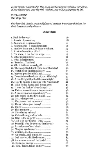 Every insight presented in this book teaches us how valuable our life is.
If one digests and uses the rich wisdom, one will attain peace in life.

CHIRANJEEVI
The Mega Star

Our heartfelt thanks to all enlightened masters & modern thinkers for
their inspirational guidance.

                                   CONTENTS

1. Such is the way!                                      06
2. Secrets of parenting                                  08
3. An ant and its philosophy                             11
4. Relationship a sacred struggle                        13
5. Intellect is an ant. Life is an elephant.             15
6. A cat tethered to a pillar!                           17
7. For some, it is a horror scope! ........
              ,                                          19
8. What is happiness? .........................          21
9. What is happiness?                                    23
10. Tension…Tension!                                     26
11. Oh, it is the same old girl!..............           28
12. The seagulls did not come near that day!             30
13. Watch your thinking closely! ........                33
14. beyond positive thinking!..............              35
15. Do not close the doors of your thinking!             37
16. A candlelight that hid the moonlight!                39
17. How to handle a nagging wife / husband?              41
18. With folded hands and closed eyes                    43
19. It was the fault of river Ganga! ...                 46
20. Kaizen - a continuous improvement
   .                                                     48
21. A problem or an opportunity? .....                   50
22. Life ended on the first night! ......                52
23. Cat…what price? ..........................           54
24. The power that moves us! ...........                 56
25. Think before you marry! .............                58
26. Thirst............................................   60
27. This moment ...                                      62
28. Calculating misery!                                  64
29. Vision through a key hole. ..........                66
30. Who is the culprit? ......................           68
31. God is in our hearts - why? ..........               71
32. Swamiji, why do you say thank you?                   72
33. Experience of two kinds! .............               74
34. Niagara syndrome! ......................             76
35. Vision 1…2…3… ............................           78
36. An oracle…and a miracle! ............                81
37. Dull movie…disliked scenes…......                    83
38. An armour around the body! .......                   85
 39. Spring of energy .........................          87
 40. Sing, dance, laugh and cry!.........                89
 