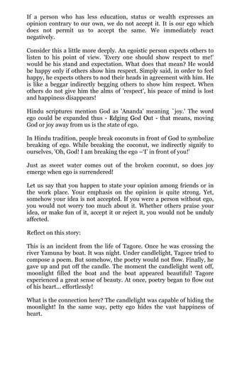 If a person who has less education, status or wealth expresses an
opinion contrary to our own, we do not accept it. It is our ego which
does not permit us to accept the same. We immediately react
negatively.

Consider this a little more deeply. An egoistic person expects others to
listen to his point of view. 'Every one should show respect to me!'
would be his stand and expectation. What does that mean? He would
be happy only if others show him respect. Simply said, in order to feel
happy, he expects others to nod their heads in agreement with him. He
is like a beggar indirectly begging others to show him respect. When
others do not give him the alms of 'respect', his peace of mind is lost
and happiness disappears!

Hindu scriptures mention God as 'Ananda' meaning `joy.' The word
ego could be expanded thus - Edging God Out - that means, moving
God or joy away from us is the state of ego.

In Hindu tradition, people break coconuts in front of God to symbolize
breaking of ego. While breaking the coconut, we indirectly signify to
ourselves, 'Oh, God! I am breaking the ego –‘I’ in front of you!'

Just as sweet water comes out of the broken coconut, so does joy
emerge when ego is surrendered!

Let us say that you happen to state your opinion among friends or in
the work place. Your emphasis on the opinion is quite strong. Yet,
somehow your idea is not accepted. If you were a person without ego,
you would not worry too much about it. Whether others praise your
idea, or make fun of it, accept it or reject it, you would not be unduly
affected.

Reflect on this story:

This is an incident from the life of Tagore. Once he was crossing the
river Yamuna by boat. It was night. Under candlelight, Tagore tried to
compose a poem. But somehow, the poetry would not flow. Finally, he
gave up and put off the candle. The moment the candlelight went off,
moonlight filled the boat and the boat appeared beautiful! Tagore
experienced a great sense of beauty. At once, poetry began to flow out
of his heart... effortlessly!

What is the connection here? The candlelight was capable of hiding the
moonlight! In the same way, petty ego hides the vast happiness of
heart.
 
