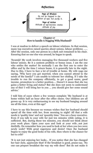 Chapter-
                             Chapter-17
               How to handle A Nagging Wife/Husband?

I was at madras to deliver a speech on labour relations. In that session,
many top executives raised queries about unions, labour problems ……
After the session, only one person in a dark suit remained in his chair.
Ensuring that no one else was around, he began to speak.

'Swamiji! My work involves managing five thousand workers and five
labour unions. Be it a canteen problem or bonus issue, I am the one
who settles the matter! So normally I am the first one to enter the
0ffice and by the time I return home, it is generally late in the night.
Due to this, I have to face a lot of trouble at home. My wife nags me
saying, 'Why have you got married, when you cannot attend to the
needs of the family?' I am unable to tolerate her chiding. If I take the
trouble to run the company efficiently, to get a good name, good
income, promotion to a better position.... Doesn't it mean that she too
gains a better living and status? But she does not seem to understand
any of this! I will bring her to you ... you should give her some sound
advice.'

I told him of cases where a few women complain 'My husband is at
home within half an hour after the office closes. Our children are all
grown up. It is very embarrassing to see my husband hanging around
me all the time, even at this age!'

I have to say this because no woman wishes that her husband should
spend all the time with her, from morning to night! All that a wife
needs is 'quality time' and not ‘quantity time.’ You are a busy executive.
Even if you talk to your wife for just ten minutes while eating, it is
sufficient. But, during those ten minutes, you should not think about
your work place. Open your eyes and look at your wife...not just
dutifully. Do remember how you used to look at her when you two were
newly weds? With great eagerness and desire! Once the husband
begins to enjoy the good looks of his wife, then where is the chance for
her to crib?

‘It is not just enjoying her looks… If you notice that she has changed
her hair style, appreciate that! If the breakfast is good, praise-say, 'No
one can prepare breakfast the way my wife does!' But do not make it
 
