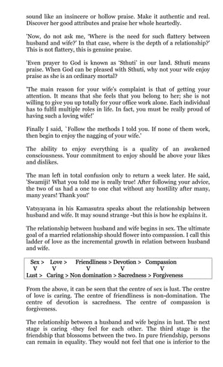 sound like an insincere or hollow praise. Make it authentic and real.
Discover her good attributes and praise her whole heartedly.

'Now, do not ask me, ‘Where is the need for such flattery between
husband and wife?' In that case, where is the depth of a relationship?'
This is not flattery, this is genuine praise.

'Even prayer to God is known as ‘Sthuti’ in our land. Sthuti means
praise. When God can be pleased with Sthuti, why not your wife enjoy
praise as she is an ordinary mortal?

'The main reason for your wife's complaint is that of getting your
attention. It means that she feels that you belong to her; she is not
willing to give you up totally for your office work alone. Each individual
has to fulfil multiple roles in life. In fact, you must be really proud of
having such a loving wife!'

Finally I said, `Follow the methods I told you. If none of them work,
then begin to enjoy the nagging of your wife.'

The ability to enjoy everything is a quality of an awakened
consciousness. Your commitment to enjoy should be above your likes
and dislikes.

The man left in total confusion only to return a week later. He said,
'Swamiji! What you told me is really true! After following your advice,
the two of us had a one to one chat without any hostility after many,
many years! Thank you!'

Vatsyayana in his Kamasutra speaks about the relationship between
husband and wife. It may sound strange -but this is how he explains it.

The relationship between husband and wife begins in sex. The ultimate
goal of a married relationship should flower into compassion. I call this
ladder of love as the incremental growth in relation between husband
and wife.

 Sex > Love > Friendliness > Devotion > Compassion
  V      V           V            V             V
Lust > Caring > Non domination > Sacredness > Forgiveness

From the above, it can be seen that the centre of sex is lust. The centre
of love is caring. The centre of friendliness is non-domination. The
centre of devotion is sacredness. The centre of compassion is
forgiveness.

The relationship between a husband and wife begins in lust. The next
stage is caring -they feel for each other. The third stage is the
friendship that blossoms between the two. In pure friendship, persons
can remain in equality. They would not feel that one is inferior to the
 