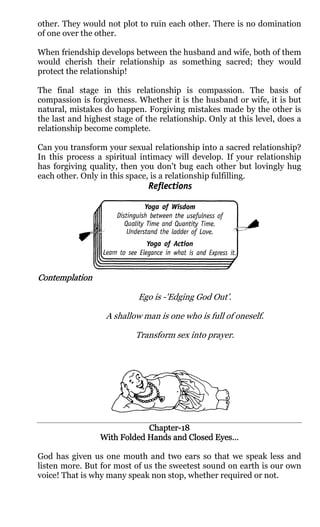 other. They would not plot to ruin each other. There is no domination
of one over the other.

When friendship develops between the husband and wife, both of them
would cherish their relationship as something sacred; they would
protect the relationship!

The final stage in this relationship is compassion. The basis of
compassion is forgiveness. Whether it is the husband or wife, it is but
natural, mistakes do happen. Forgiving mistakes made by the other is
the last and highest stage of the relationship. Only at this level, does a
relationship become complete.

Can you transform your sexual relationship into a sacred relationship?
In this process a spiritual intimacy will develop. If your relationship
has forgiving quality, then you don't bug each other but lovingly hug
each other. Only in this space, is a relationship fulfilling.




Contemplation

                            Ego is -'Edging God Out’.

                   A shallow man is one who is full of oneself.

                           Transform sex into prayer.




                             Chapter-
                             Chapter-18
                 With Folded Hands and Closed Eyes…

God has given us one mouth and two ears so that we speak less and
listen more. But for most of us the sweetest sound on earth is our own
voice! That is why many speak non stop, whether required or not.
 