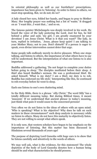 In oriental philosophy as well as our forefathers' prescriptions,
importance has been given to 'listening'. In order to listen to others, we
must stop speaking. But, we do not; do we?

A lady closed her eyes, folded her hands, and began to pray to Mother
Mary. Her lengthy prayer was nothing but a list of 'wants.' It dragged
on as `I want this...I want that...' and so on.

The famous painter Michelangelo was deeply involved in his work. He
heard the voice of the lady pestering the Lord. Just for fun, he hid
behind a pillar and said, 'my girl, I am greatly enamored by your
devotion! I am Jesus Christ. What is it that you want?' The lady, in
turn, replied in irritation, `Jesus, please keep quiet! I am talking to
your Mother Mary; not to you. Don't disturb!' If a person is eager to
speak, even divine intervention cannot deter that urge.

Some people talk endlessly merely to derive pleasure. When one stops
talking, and listens to others, the importance of what others have to say
will be understood. But the interpretation of what one listens to is also
important.

Buddha addressed a gathering; 'Do not forget to complete your duties
before going to sleep.' The disciples meditated before their sleep. A
thief also heard Buddha's sermon. He was a professional thief. He
asked himself, 'What is my duty? I am a thief, my duty is to rob.
Buddha has endorsed my life style.' Interpreting like this, he continued
to rob everyday before he went to sleep.

Each one listens to one's own chattering mind.

In the Holy Bible, there is a phrase `silly Christ.' The word Silly' has a
totally different meaning today. But during Biblical times, it meant
'innocent.' If we understand that ancient phrase in today's meaning,
just think what pain it would cause to the concerned persons!

Very often we do not listen to the ideas of others with an open mind.
'Who is speaking? What is his objective? Why does he talk on such
matters in these circumstances?' such deep analysis is necessary while
we listen to others. Many do not have this maturity to objectively listen.
They are not willing to accept what others speak.

It is only now, that western scholars have begun to lay emphasis on the
importance of listening. But this matter has been discussed in
Hinduism several thousands of years ago!

The purpose of depicting Lord Ganesha with huge ears is to show that
he listens carefully and attentively to the words of others.

We may well ask, what is the evidence, for this statement! The whole
depiction of the body of Lord Ganesha denotes how a human being
should be and what characteristics he should possess.
 