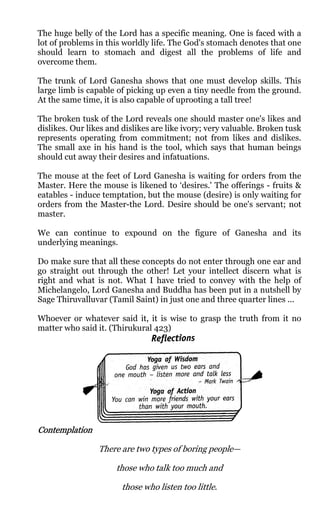 The huge belly of the Lord has a specific meaning. One is faced with a
lot of problems in this worldly life. The God's stomach denotes that one
should learn to stomach and digest all the problems of life and
overcome them.

The trunk of Lord Ganesha shows that one must develop skills. This
large limb is capable of picking up even a tiny needle from the ground.
At the same time, it is also capable of uprooting a tall tree!

The broken tusk of the Lord reveals one should master one's likes and
dislikes. Our likes and dislikes are like ivory; very valuable. Broken tusk
represents operating from commitment; not from likes and dislikes.
The small axe in his hand is the tool, which says that human beings
should cut away their desires and infatuations.

The mouse at the feet of Lord Ganesha is waiting for orders from the
Master. Here the mouse is likened to ‘desires.' The offerings - fruits &
eatables - induce temptation, but the mouse (desire) is only waiting for
orders from the Master-the Lord. Desire should be one's servant; not
master.

We can continue to expound on the figure of Ganesha and its
underlying meanings.

Do make sure that all these concepts do not enter through one ear and
go straight out through the other! Let your intellect discern what is
right and what is not. What I have tried to convey with the help of
Michelangelo, Lord Ganesha and Buddha has been put in a nutshell by
Sage Thiruvalluvar (Tamil Saint) in just one and three quarter lines ...

Whoever or whatever said it, it is wise to grasp the truth from it no
matter who said it. (Thirukural 423)




Contemplation

                 There are two types of boring people—

                      those who talk too much and

                       those who listen too little.
 