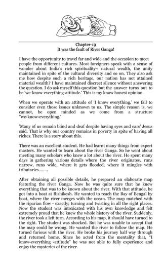 Chapter-
                               Chapter-19
                     It was the fault of River Ganga!

I have the opportunity to travel far and wide and the occasion to meet
people from different cultures. Most foreigners speak with a sense of
wonder about India's rich spirituality~ natural wealth, the unity
maintained in spite of the cultural diversity and so on. They also ask
me how despite such a rich heritage, our nation has not attained
material wealth? I have maintained discreet silence without answering
the question. I do ask myself this question but the answer turns out to
be 'we-know-everything-attitude.' This is my know honest opinion.

When we operate with an attitude of 'I know everything,’ we fail to
consider even those issues unknown to us. The simple reason is, we
cannot, be open minded as we come from a structure
"we-know-everything.'

'Many of us remain blind and deaf despite having eyes and ears' Jesus
said. That is why our country remains in poverty in spite of having all
riches. There is a story about this.

There was an excellent student. He had learnt many things from expert
masters. He wanted to learn about the river Ganga. So he went about
meeting many scholars who knew a lot about the river. He spent many
days in gathering various details where the river originates, runs
narrow, runs wide, where it gets flooded, where it mingles with
tributaries……..

After obtaining all possible details, he prepared an elaborate map
featuring the river Ganga. Now he was quite sure that he knew
everything that was to be known about the river. With that attitude, he
got into a boat at Rishikesh. He wanted to reach the Bay of Bengal by
boat, where the river merges with the ocean. The map matched with
the riparian flow - exactly; turning and twisting in all the right places.
Now the student was intoxicated with his own knowledge and felt
extremely proud that he knew the whole history of the river. Suddenly,
the river took a left turn. According to his map, it should have turned to
the right. The student was shocked. But he was unable to accept that
the map could be wrong. He wanted the river to follow the map. He
turned furious with the river. He broke his journey half way through
and returned home. Since he acted from the mentality that, “I
know-everything -attitude" he was not able to fully experience and
enjoy the mysteries of the river.
 