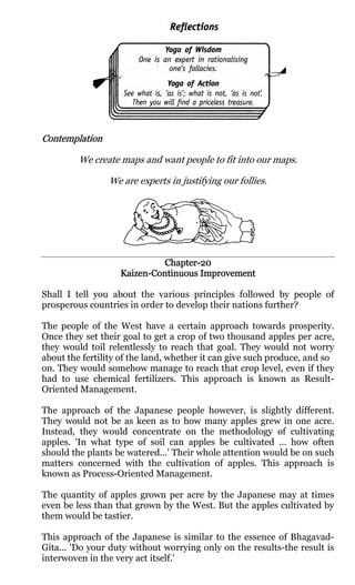 Contemplation

         We create maps and want people to fit into our maps.

                We are experts in justifying our follies.




                             Chapter-
                             Chapter-20
                   Kaizen-Continuous Improvement
                   Kaizen-

Shall I tell you about the various principles followed by people of
prosperous countries in order to develop their nations further?

The people of the West have a certain approach towards prosperity.
Once they set their goal to get a crop of two thousand apples per acre,
they would toil relentlessly to reach that goal. They would not worry
about the fertility of the land, whether it can give such produce, and so
on. They would somehow manage to reach that crop level, even if they
had to use chemical fertilizers. This approach is known as Result-
Oriented Management.

The approach of the Japanese people however, is slightly different.
They would not be as keen as to how many apples grew in one acre.
Instead, they would concentrate on the methodology of cultivating
apples. 'In what type of soil can apples be cultivated ... how often
should the plants be watered...' Their whole attention would be on such
matters concerned with the cultivation of apples. This approach is
known as Process-Oriented Management.

The quantity of apples grown per acre by the Japanese may at times
even be less than that grown by the West. But the apples cultivated by
them would be tastier.

This approach of the Japanese is similar to the essence of Bhagavad-
Gita... 'Do your duty without worrying only on the results-the result is
interwoven in the very act itself.'
 