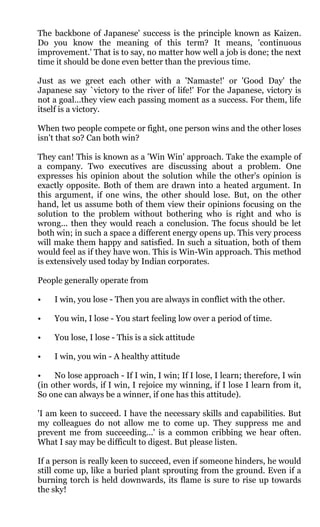 The backbone of Japanese' success is the principle known as Kaizen.
Do you know the meaning of this term? It means, 'continuous
improvement.' That is to say, no matter how well a job is done; the next
time it should be done even better than the previous time.

Just as we greet each other with a 'Namaste!' or 'Good Day' the
Japanese say `victory to the river of life!' For the Japanese, victory is
not a goal...they view each passing moment as a success. For them, life
itself is a victory.

When two people compete or fight, one person wins and the other loses
isn't that so? Can both win?

They can! This is known as a 'Win Win' approach. Take the example of
a company. Two executives are discussing about a problem. One
expresses his opinion about the solution while the other's opinion is
exactly opposite. Both of them are drawn into a heated argument. In
this argument, if one wins, the other should lose. But, on the other
hand, let us assume both of them view their opinions focusing on the
solution to the problem without bothering who is right and who is
wrong... then they would reach a conclusion. The focus should be let
both win; in such a space a different energy opens up. This very process
will make them happy and satisfied. In such a situation, both of them
would feel as if they have won. This is Win-Win approach. This method
is extensively used today by Indian corporates.

People generally operate from

•   I win, you lose - Then you are always in conflict with the other.

•   You win, I lose - You start feeling low over a period of time.

•   You lose, I lose - This is a sick attitude

•   I win, you win - A healthy attitude

•    No lose approach - If I win, I win; If I lose, I learn; therefore, I win
(in other words, if I win, I rejoice my winning, if I lose I learn from it,
So one can always be a winner, if one has this attitude).

'I am keen to succeed. I have the necessary skills and capabilities. But
my colleagues do not allow me to come up. They suppress me and
prevent me from succeeding...' is a common cribbing we hear often.
What I say may be difficult to digest. But please listen.

If a person is really keen to succeed, even if someone hinders, he would
still come up, like a buried plant sprouting from the ground. Even if a
burning torch is held downwards, its flame is sure to rise up towards
the sky!
 