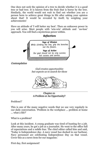 One does not seek the opinion of a tree to decide whether it is a good
tree or bad tree. It is known from the fruit that is borne by the tree.
Similarly, the world would not wait to find out whether you are a
person born to achieve great things in life after asking your opinion
about that! It would be revealed by itself; by weighing your
achievements!

Have an attitude of 'I will better my best’. Then an unknown power in
you will arise. Meet people with 'win-win' attitude and `no-lose'
approach. You will find a mysterious power within.




Contemplation

                       God creates opportunities
                    but expects us to search for them




                              Chapter-
                              Chapter-21
                     A Problem or An Opportunity?

Problem!!'

This is one of the many negative words that we use very regularly in
our daily conversation. 'Problem in the workplace ... problem at home
... what a life?'

What is a problem?

Look at this incident. A young graduate was tired of hunting for a job.
After many years, he got a job as a journalist. He went to the office full
of expectations and a subtle fear. The chief editor called him and said,
‘Today is Independence day. A navy vessel has docked in our harbour.
Navy personnel are celebrating Independence Day on that vessel.
Cover this as a news item for our magazine.’

First day, first assignment!
 