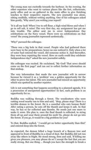 The young man ran excitedly towards the harbour. In the evening, the
other reporters who went to various places like the fort, collectorate,
party office and so on gathered in the main office to give finishing
touches to their respective reports. The new journalist was alone,
sitting soulfully, without writing anything. One of his colleagues asked
him gently, 'Why aren't you writing your report?

'It is all my luck! When I try to sell flour, a high wind blows and when I
go to sell salt, it rains! The very first day, my assignment has got me
into trouble. The editor sent me to cover Independence Day
celebrations on the Navy vessel. There were no celebrations on that
vessel' the young journalist expressed sardonically.

'Why?' pursued the colleague.

'There was a big hole in that vessel. People who had gathered there
were busy in the preparations; hence no one noticed it. Only when a lot
of water had entered the vessel, did someone notice it. And thereafter,
they were busy repairing the vessel. How on earth could they celebrate
Independence day?' asked the new journalist sulkily.

His colleague was excited. He exclaimed, 'My God! That news should
come on the first page!' and ran out to collect further information on
that mishap.

The very information that made the new journalist wilt in sorrow
because he viewed it as a 'problem' was a golden opportunity for the
other to prove his talent. The new journalist had missed an opportunity
which was spotted by another reporter.

Life is not something that happens according to a planned agenda. It is
a procession of unexpected opportunities! In fact, each problem is an
opportunity for us.

Buddha was walking through a forest. The woodcutters who were
cutting wood nearby ran to him and said, `Stop, please stop! There is a
terrible demon in the forest. He is a cannibal who eats human flesh!
After eating a person, he cuts off the thumb and keeps it safe. In that
way, he has so far collected 999 thumbs. He needs just one more to
make it 1000. His plan is, once the final thumb is collected, to string
them all up and wear them around his neck! So, please do not go into
the forest. If you go, it would be a big problem for you!'

To that, Buddha replied, ' I would get no better opportunity than this!'
and entered deep into the forest.

As expected, the demon felled a huge branch of a Banyan tree and
appeared in front of Buddha in a cloud of dust. But Buddha did not run
away like others in fright. He stood strong, firm and said, 'If killing me
gives you pleasure, you may please do so! I accept the fact that you are
really strong. But one thing ... though you have the strength to break a
 