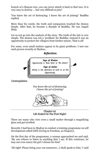 branch of a Banyan tree, you can never attach it back to that tree. It is
very easy to destroy ... but very difficult to join!'

'You know the art of destroying; I know the art of joining!' Buddha
replied.

More than his words, the truth and compassion touched the demon
deeply. After that, he became a disciple of Buddha. He was Anguli
Mala.

Let us not go into the analysis of the story. The truth of the tale is very
simple. The demon was not a 'problem' for Buddha; instead it was an
opportunity to protect the villagers from further misery. That is all!

For some, even small matters appear to be giant problems. I met one
such person recently at Madras...




Contemplation

                     You know the art of destroying,
                       I know the art of joining!




                              Chapter-
                              Chapter-22
                     Life Ended On The First Night!

There are many who view even a small matter through a magnifying
glass and get terrified.

Recently I had been to Madras to conduct a training programme on self
development called LIFE (Living in Freedom, an Enquiry).

On the first day of the programme, a woman approached me and said,
‘My son refuses to listen to anything that I say. If this continues, he
may not even marry the girl I choose for him!'

'All right! Please bring your son tomorrow...I shall speak to him,' I said
 