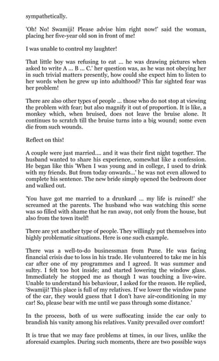 sympathetically.

'Oh! No! Swamiji! Please advise him right now!' said the woman,
placing her five-year old son in front of me!

I was unable to control my laughter!

That little boy was refusing to eat ... he was drawing pictures when
asked to write A ... B ... C.' her question was, as he was not obeying her
in such trivial matters presently, how could she expect him to listen to
her words when he grew up into adulthood? This far sighted fear was
her problem!

There are also other types of people ... those who do not stop at viewing
the problem with fear; but also magnify it out of proportion. It is like, a
monkey which, when bruised, does not leave the bruise alone. It
continues to scratch till the bruise turns into a big wound; some even
die from such wounds.

Reflect on this!

A couple were just married.... and it was their first night together. The
husband wanted to share his experience, somewhat like a confession.
He began like this 'When I was young and in college, I used to drink
with my friends. But from today onwards...' he was not even allowed to
complete his sentence. The new bride simply opened the bedroom door
and walked out.

'You have got me married to a drunkard ... my life is ruined!' she
screamed at the parents. The husband who was watching this scene
was so filled with shame that he ran away, not only from the house, but
also from the town itself!

There are yet another type of people. They willingly put themselves into
highly problematic situations. Here is one such example.

There was a well-to-do businessman from Pune. He was facing
financial crisis due to loss in his trade. He volunteered to take me in his
car after one of my programmes and I agreed. It was summer and
sultry. I felt too hot inside; and started lowering the window glass.
Immediately he stopped me as though I was touching a live-wire.
Unable to understand his behaviour, I asked for the reason. He replied,
‘Swamiji! This place is full of my relatives. If we lower the window pane
of the car, they would guess that I don't have air-conditioning in my
car! So, please bear with me until we pass through some distance.'

In the process, both of us were suffocating inside the car only to
brandish his vanity among his relatives. Vanity prevailed over comfort!

It is true that we may face problems at times, in our lives, unlike the
aforesaid examples. During such moments, there are two possible ways
 