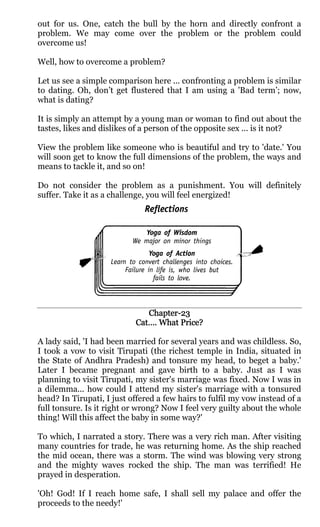 out for us. One, catch the bull by the horn and directly confront a
problem. We may come over the problem or the problem could
overcome us!

Well, how to overcome a problem?

Let us see a simple comparison here ... confronting a problem is similar
to dating. Oh, don’t get flustered that I am using a 'Bad term’; now,
what is dating?

It is simply an attempt by a young man or woman to find out about the
tastes, likes and dislikes of a person of the opposite sex ... is it not?

View the problem like someone who is beautiful and try to 'date.' You
will soon get to know the full dimensions of the problem, the ways and
means to tackle it, and so on!

Do not consider the problem as a punishment. You will definitely
suffer. Take it as a challenge, you will feel energized!




                              Chapter-
                              Chapter-23
                           Cat…. What Price?

A lady said, 'I had been married for several years and was childless. So,
I took a vow to visit Tirupati (the richest temple in India, situated in
the State of Andhra Pradesh) and tonsure my head, to beget a baby.'
Later I became pregnant and gave birth to a baby. Just as I was
planning to visit Tirupati, my sister's marriage was fixed. Now I was in
a dilemma... how could I attend my sister's marriage with a tonsured
head? In Tirupati, I just offered a few hairs to fulfil my vow instead of a
full tonsure. Is it right or wrong? Now I feel very guilty about the whole
thing! Will this affect the baby in some way?'

To which, I narrated a story. There was a very rich man. After visiting
many countries for trade, he was returning home. As the ship reached
the mid ocean, there was a storm. The wind was blowing very strong
and the mighty waves rocked the ship. The man was terrified! He
prayed in desperation.

'Oh! God! If I reach home safe, I shall sell my palace and offer the
proceeds to the needy!'
 