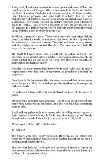 A lady said, 'I had been married for several years and was childless. So,
I took a vow to visit Tirupati (the richest temple in India, situated in
the State of Andhra Pradesh) and tonsure my head, to beget a baby.'
Later I became pregnant and gave birth to a baby. Just as I was
planning to visit Tirupati, my sister's marriage was fixed. Now I was in
a dilemma... how could I attend my sister's marriage with a tonsured
head? In Tirupati, I just offered a few hairs to fulfil my vow instead of a
full tonsure. Is it right or wrong? Now I feel very guilty about the whole
thing! Will this affect the baby in some way?'

To which, I narrated a story. There was a very rich man. After visiting
many countries for trade, he was returning home. As the ship reached
the mid ocean, there was a storm. The wind was blowing very strong
and the mighty waves rocked the ship. The man was terrified! He
prayed in desperation.

'Oh, God! If I reach home safe, I shall sell my palace and offer the
proceeds to the needy!' After a while, to everyone's astonishment, the
storm abated and all was calm. The ship now floated on smooth sea
and reached the harbour safely.

Now the rich man regretted his hasty offer to God. 'Why was I in such a
stupid haste? Now, how can I escape from the promise of offering?' he
pondered.

Once back in his hometown, the rich man announced that he was going
to sell his palace. Most of the rich people thronged to buy it, competing
with one another.

He addressed a large gathering and declared the price of his palace as
just $ 1.

All those who gathered, were stunned. 'Had the sea voyage turned him
mad?' they wondered in confusion. And the rich man had something
more to add...

'I will sell my palace only to a person who is willing to buy my cat! -
Only then my palace is available for $1. But, the cat has a price.' People
thought what a deal - Palace for $1 and a cat with it. Why not?

'What is price of the cat?" a bidder asked.

'$ 1 million!'

The buyers were now totally bemused. However, as the palace was
worth more than a million dollars, one of bidders bought the cat for $ 1
million and the palace for $ 1.

The rich man declared 'Lord, now as I promised, I donate $ 1 from the
sale proceeds of my palace to the poor. Since the cat is mine. I keep $ 1
million... So my promise is kept.'
 