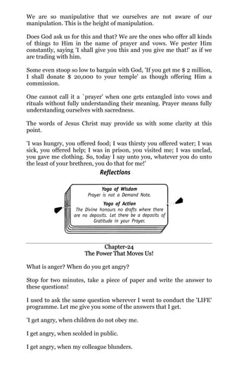 We are so manipulative that we ourselves are not aware of our
manipulation. This is the height of manipulation.

Does God ask us for this and that? We are the ones who offer all kinds
of things to Him in the name of prayer and vows. We pester Him
constantly, saying 'I shall give you this and you give me that!' as if we
are trading with him.

Some even stoop so low to bargain with God, 'If you get me $ 2 million,
I shall donate $ 20,000 to your temple' as though offering Him a
commission.

One cannot call it a `prayer' when one gets entangled into vows and
rituals without fully understanding their meaning. Prayer means fully
understanding ourselves with sacredness.

The words of Jesus Christ may provide us with some clarity at this
point.

'I was hungry, you offered food; I was thirsty you offered water; I was
sick, you offered help; I was in prison, you visited me; I was unclad,
you gave me clothing. So, today I say unto you, whatever you do unto
the least of your brethren, you do that for me!'




                            Chapter-
                            Chapter-24
                                           Us!
                      The Power That Moves Us!

What is anger? When do you get angry?

Stop for two minutes, take a piece of paper and write the answer to
these questions!

I used to ask the same question wherever I went to conduct the 'LIFE'
programme. Let me give you some of the answers that I get.

'I get angry, when children do not obey me.

I get angry, when scolded in public.

I get angry, when my colleague blunders.
 