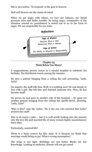 this is 'pro-action.' To respond -is the gate to heaven.

Hell and Heaven are the states-of-mind.

When we get angry with others, we lose our balance, our blood
pressure rises and limbs tremble. By being angry, irrespective of the
situation around us, punishment is meted out to us in the form of
anger. We are responsible for our state.




                              Chapter-
                              Chapter-25
                        Think Before You Marry!

A magnanimous person comes to a mental hospital to celebrate his
birthday. He distributes sweets among the inmates.

He sees a patient hanging from a ceiling fan and screaming, 'Laila,
Laila!'

On inquiry, the staff tells him, Well, it is nothing new! He was deeply in
love with a girl. She left him and married someone else. Thus, he has
become mad!'

He moves on and goes to another side of the hospital ... he spots yet
another patient hanging from the ceiling fan upside-down, shouting,
'Laila, Laila!'

'Who is this?' asks the visitor. 'He is the one who married that Laila!'
answers the staff!

This is of course a joke ... but it is well worth looking into the reasons
why the love life and married life of many remain highly unsatisfactory
these days.

Particularly, married life!

There is a basic reason for this state. It is because we think that
marriage would bring us joy! What a wrong assumption!

The lamp is not light. Buildings are not home. Books are not
knowledge. Looking at medicine, disease will not get cured.
 