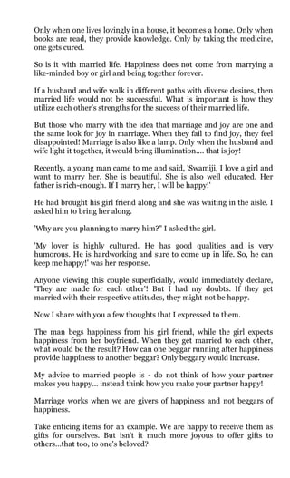 Only when one lives lovingly in a house, it becomes a home. Only when
books are read, they provide knowledge. Only by taking the medicine,
one gets cured.

So is it with married life. Happiness does not come from marrying a
like-minded boy or girl and being together forever.

If a husband and wife walk in different paths with diverse desires, then
married life would not be successful. What is important is how they
utilize each other's strengths for the success of their married life.

But those who marry with the idea that marriage and joy are one and
the same look for joy in marriage. When they fail to find joy, they feel
disappointed! Marriage is also like a lamp. Only when the husband and
wife light it together, it would bring illumination.... that is joy!

Recently, a young man came to me and said, 'Swamiji, I love a girl and
want to marry her. She is beautiful. She is also well educated. Her
father is rich-enough. If I marry her, I will be happy!'

He had brought his girl friend along and she was waiting in the aisle. I
asked him to bring her along.

'Why are you planning to marry him?" I asked the girl.

'My lover is highly cultured. He has good qualities and is very
humorous. He is hardworking and sure to come up in life. So, he can
keep me happy!' was her response.

Anyone viewing this couple superficially, would immediately declare,
'They are made for each other'! But I had my doubts. If they get
married with their respective attitudes, they might not be happy.

Now I share with you a few thoughts that I expressed to them.

The man begs happiness from his girl friend, while the girl expects
happiness from her boyfriend. When they get married to each other,
what would be the result? How can one beggar running after happiness
provide happiness to another beggar? Only beggary would increase.

My advice to married people is - do not think of how your partner
makes you happy... instead think how you make your partner happy!

Marriage works when we are givers of happiness and not beggars of
happiness.

Take enticing items for an example. We are happy to receive them as
gifts for ourselves. But isn't it much more joyous to offer gifts to
others…that too, to one's beloved?
 
