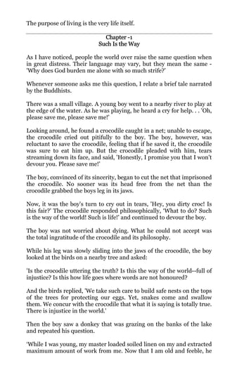 The purpose of living is the very life itself.

                                Chapter -1
                              Such Is the Way

As I have noticed, people the world over raise the same question when
in great distress. Their language may vary, but they mean the same -
'Why does God burden me alone with so much strife?'

Whenever someone asks me this question, I relate a brief tale narrated
by the Buddhists.

There was a small village. A young boy went to a nearby river to play at
the edge of the water. As he was playing, he heard a cry for help. . . 'Oh,
please save me, please save me!'

Looking around, he found a crocodile caught in a net; unable to escape,
the crocodile cried out pitifully to the boy. The boy, however, was
reluctant to save the crocodile, feeling that if he saved it, the crocodile
was sure to eat him up. But the crocodile pleaded with him, tears
streaming down its face, and said, 'Honestly, I promise you that I won't
devour you. Please save me!'

The boy, convinced of its sincerity, began to cut the net that imprisoned
the crocodile. No sooner was its head free from the net than the
crocodile grabbed the boys leg in its jaws.

Now, it was the boy's turn to cry out in tears, 'Hey, you dirty croc! Is
this fair?' The crocodile responded philosophically, ‘What to do? Such
is the way of the world! Such is life!' and continued to devour the boy.

The boy was not worried about dying. What he could not accept was
the total ingratitude of the crocodile and its philosophy.

While his leg was slowly sliding into the jaws of the crocodile, the boy
looked at the birds on a nearby tree and asked:

'Is the crocodile uttering the truth? Is this the way of the world--full of
injustice? Is this how life goes where words are not honoured?

And the birds replied, 'We take such care to build safe nests on the tops
of the trees for protecting our eggs. Yet, snakes come and swallow
them. We concur with the crocodile that what it is saying is totally true.
There is injustice in the world.'

Then the boy saw a donkey that was grazing on the banks of the lake
and repeated his question.

‘While I was young, my master loaded soiled linen on my and extracted
maximum amount of work from me. Now that I am old and feeble, he
 