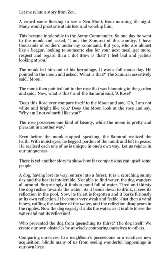 Let me relate a story from Zen.

A crowd came flocking to see a Zen Monk from morning till night.
Many would prostrate at his feet and worship him.

This became intolerable to the Army Commander. So one day he went
to the monk and asked, 'I am the Samurai of this country. I have
thousands of soldiers under my command. But you, who are almost
like a beggar, looking to someone else for your next meal, get more,
respect and regard than I do! How is that? I feel bad and jealous
looking at you.'

The monk led him out of his hermitage. It was a full moon day. He
pointed to the moon and asked, 'What is that?' The Samurai assertively
said,' Moon.'

The monk then pointed out to the rose that was blooming in the garden
and said, 'Now, what is this?' and the Samurai said, 'A Rose!'

'Does this Rose ever compare itself to the Moon and say, 'Oh, I am not
white and bright like you? Does the Moon look at the rose and say,
'Why am I not colourful like you?'

The rose possesses one kind of beauty, while the moon is pretty and
pleasant in another way.'

Even before the monk stopped speaking, the Samurai realized the
truth. With moist eyes, he begged pardon of the monk and left in peace.
He realised each one of us is unique in one's own way. Let us rejoice in
our uniqueness.

There is yet another story to show how far comparisons can upset some
people.

A dog, having lost its way, enters into a forest. It is a scorching sunny
day and the heat is intolerable. Not able to find water, the dog wanders
all around. Surprisingly it finds a pond full of water. Tired and thirsty
the dog rushes towards the water. As it bends down to drink, it sees its
reflection in the pool. Now, its thirst is forgotten and it barks furiously
at its own reflection. It becomes very weak and feeble. Just then a wind
blows, ruffling the surface of the water, and the reflection disappears in
the ripples. Now the dog eagerly drinks the water, as it is able to see the
water and not its reflection!

Who prevented the dog from quenching its thirst? The dog itself! We
create our own obstacles by unwisely comparing ourselves to others.

Comparing ourselves, to a neighbour's possessions or a relative's new
acquisition, blinds many of us from seeing wonderful happenings in
our own lives.
 