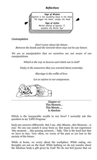 Contemplation

                  Don't worry about the future.
   Between the bomb and the terrorist there may not be any future.

We are so manipulative that we ourselves are not aware of our
manipulations.

           Which is the way to heaven and which one to hell?

       Today is the tomorrow that you worried about yesterday.

                     Marriage is the coffin of love.

                    Let us rejoice in our uniqueness.




                                Chapter-
                                Chapter-27
                               This Moment…
                               This Minute…..
                                Is Absolute

Which is the inseparable wealth in our lives? I normally ask this
question in my 'LIFE Program.'

Each one answers differently. But I say...this Minute...this Moment... is
real.' No one can snatch it away from us. But many do not experience
'this moment ... this passing moment...' fully. This is the hard fact that
we have to face. Very often, we worry of the past or are lost in the
anxiety of the future.

While at home, we worry about the workplace. While eating, our
thoughts are not on the food. While bathing we do not wonder about
the fabulous body-a gift given by God! We do not feel joyous that we
 